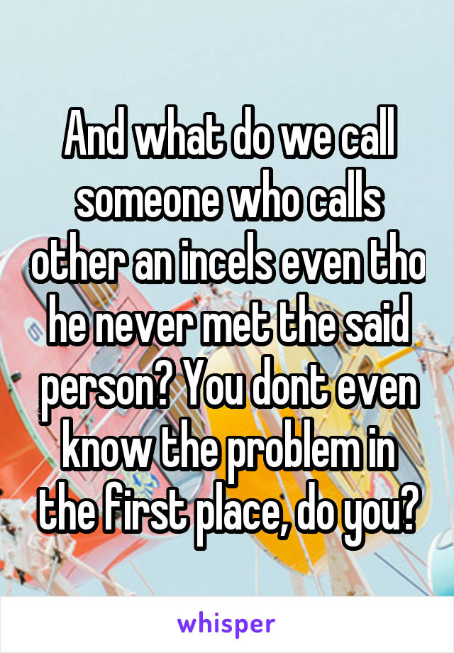 And what do we call someone who calls other an incels even tho he never met the said person? You dont even know the problem in the first place, do you?