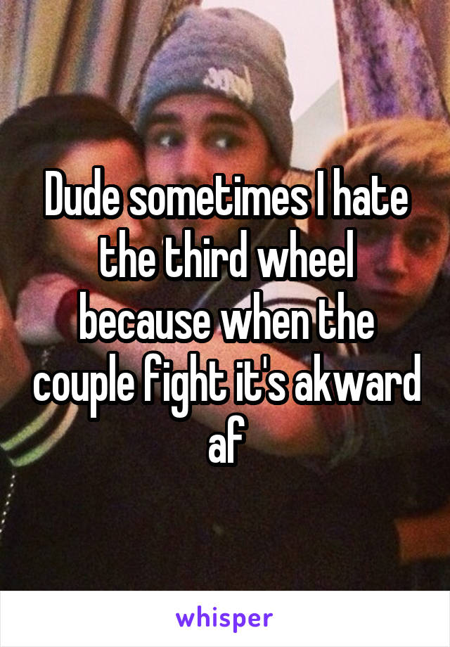 Dude sometimes I hate the third wheel because when the couple fight it's akward af