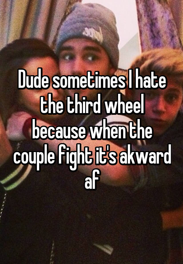 Dude sometimes I hate the third wheel because when the couple fight it's akward af