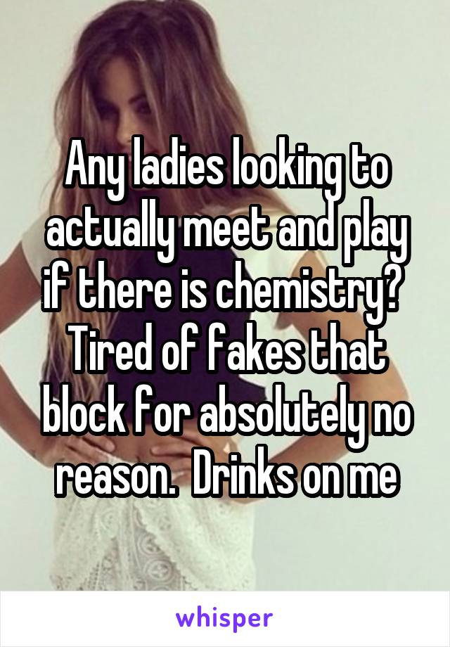 Any ladies looking to actually meet and play if there is chemistry?  Tired of fakes that block for absolutely no reason.  Drinks on me