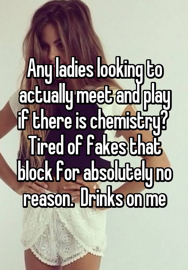 Any ladies looking to actually meet and play if there is chemistry?  Tired of fakes that block for absolutely no reason.  Drinks on me