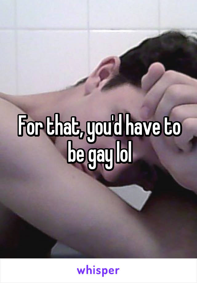 For that, you'd have to be gay lol