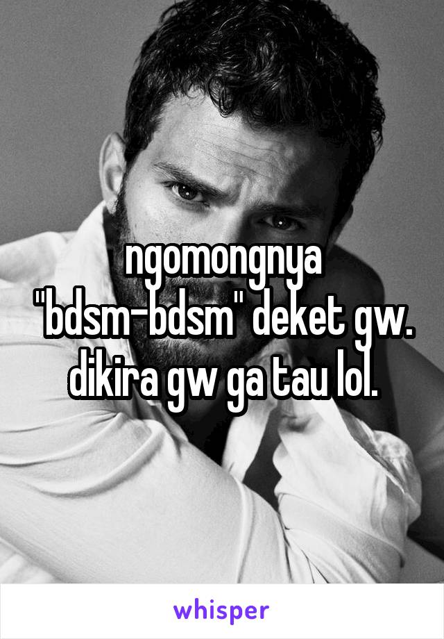 ngomongnya "bdsm-bdsm" deket gw. dikira gw ga tau lol.