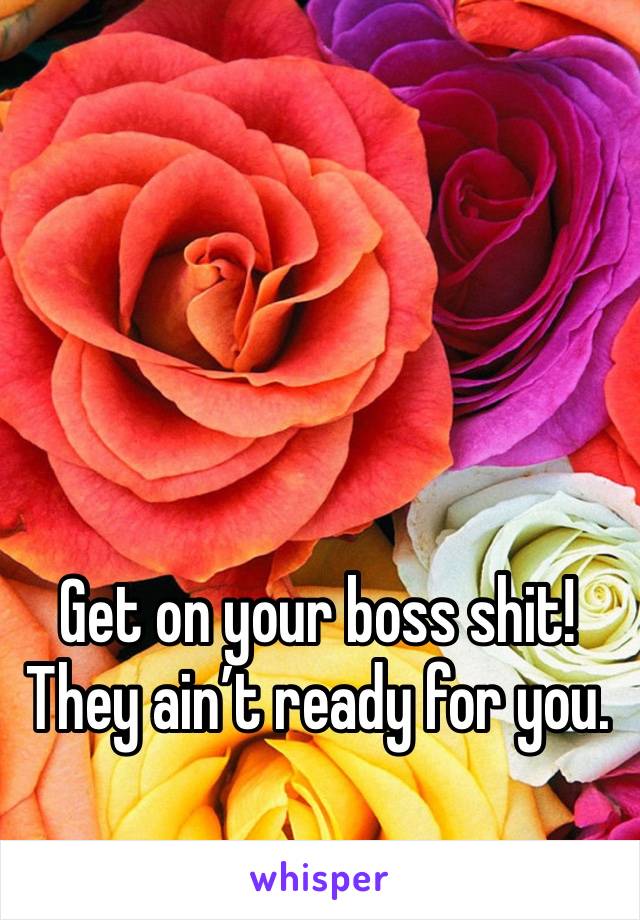 Get on your boss shit! They ain’t ready for you.