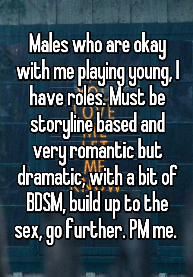 Males who are okay with me playing young, I have roles. Must be storyline based and very romantic but dramatic, with a bit of BDSM, build up to the sex, go further. PM me. 