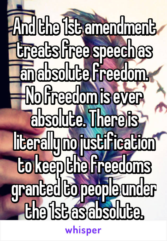 And the 1st amendment treats free speech as an absolute freedom. No freedom is ever absolute. There is literally no justification to keep the freedoms granted to people under the 1st as absolute.