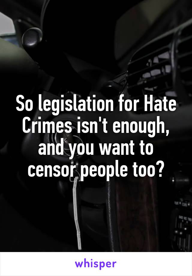 So legislation for Hate Crimes isn't enough, and you want to censor people too?