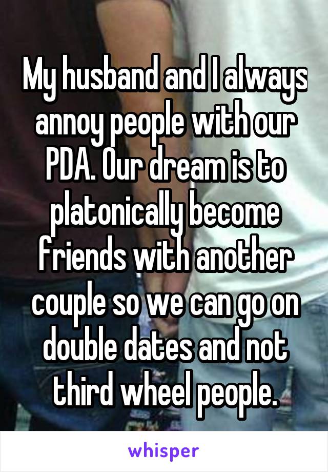 My husband and I always annoy people with our PDA. Our dream is to platonically become friends with another couple so we can go on double dates and not third wheel people.