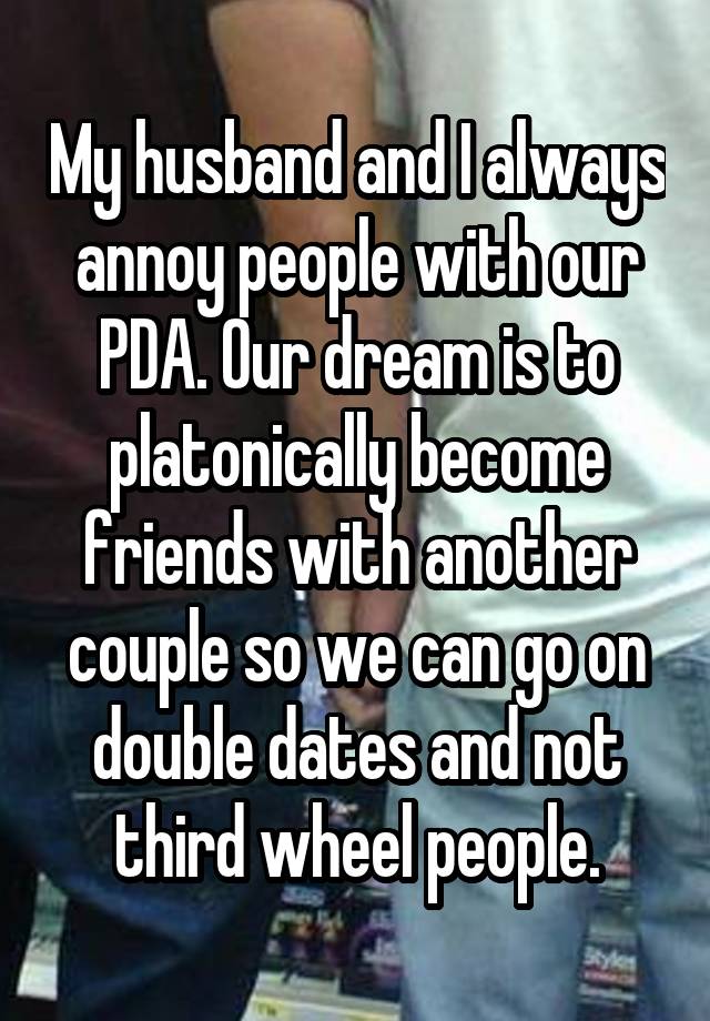 My husband and I always annoy people with our PDA. Our dream is to platonically become friends with another couple so we can go on double dates and not third wheel people.