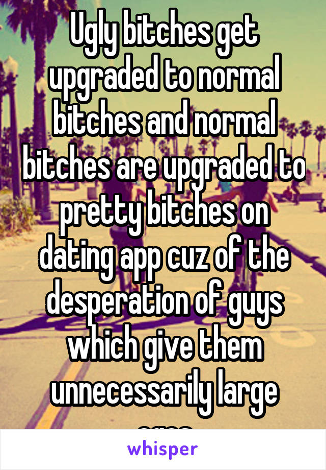 Ugly bitches get upgraded to normal bitches and normal bitches are upgraded to pretty bitches on dating app cuz of the desperation of guys which give them unnecessarily large egos