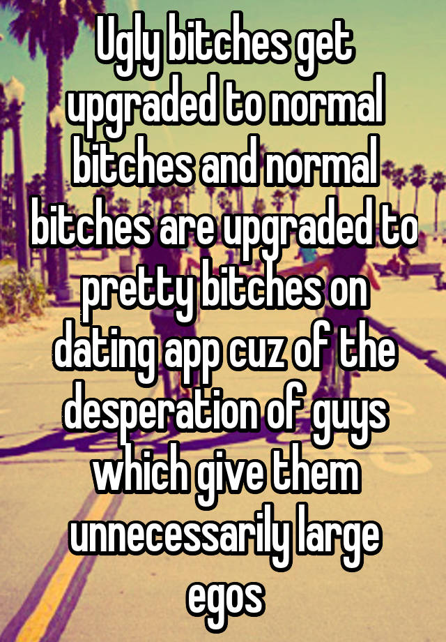 Ugly bitches get upgraded to normal bitches and normal bitches are upgraded to pretty bitches on dating app cuz of the desperation of guys which give them unnecessarily large egos