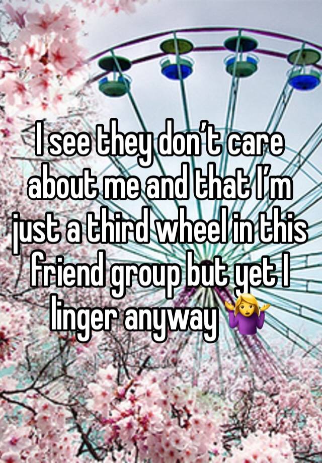 I see they don’t care about me and that I’m just a third wheel in this friend group but yet I linger anyway 🤷‍♀️