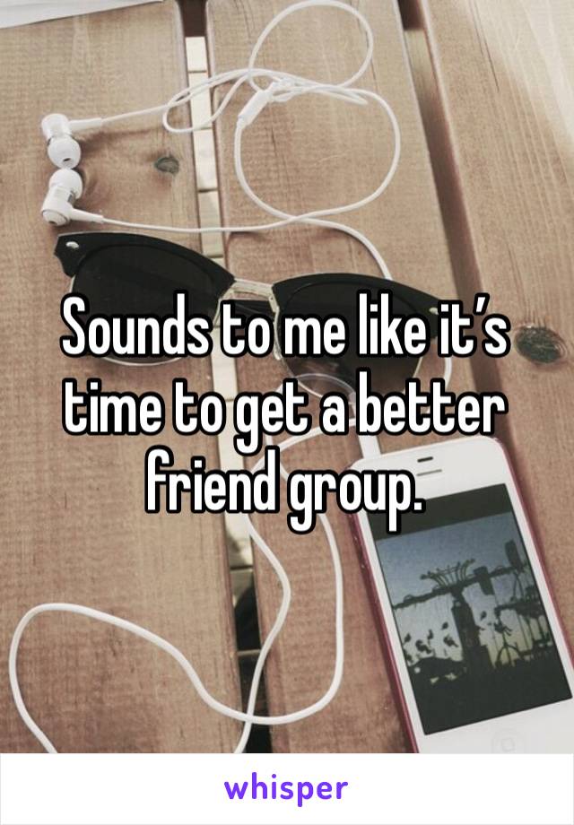 Sounds to me like it’s time to get a better friend group. 