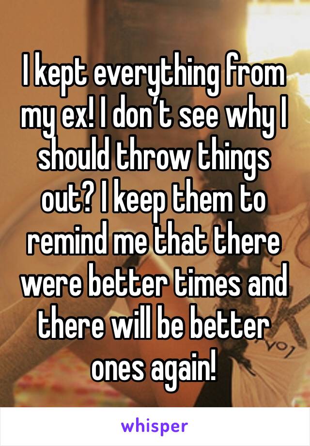 I kept everything from my ex! I don’t see why I should throw things out? I keep them to remind me that there were better times and there will be better ones again! 