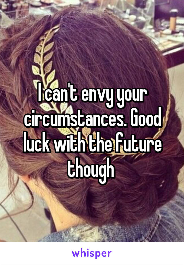 I can't envy your circumstances. Good luck with the future though 