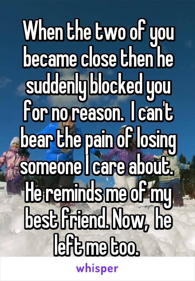 When the two of you became close then he suddenly blocked you for no reason.  I can't bear the pain of losing someone I care about.  He reminds me of my best friend. Now,  he left me too. 