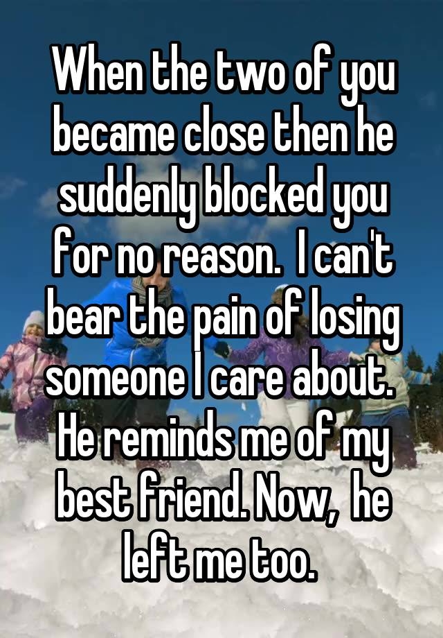 When the two of you became close then he suddenly blocked you for no reason.  I can't bear the pain of losing someone I care about.  He reminds me of my best friend. Now,  he left me too. 