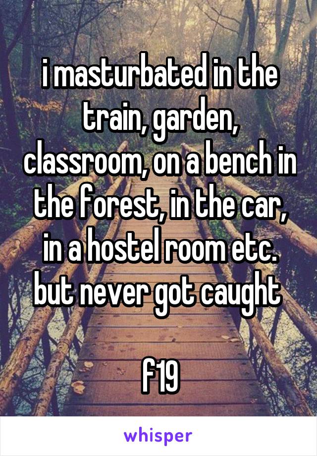 i masturbated in the train, garden, classroom, on a bench in the forest, in the car, in a hostel room etc. but never got caught 

f19