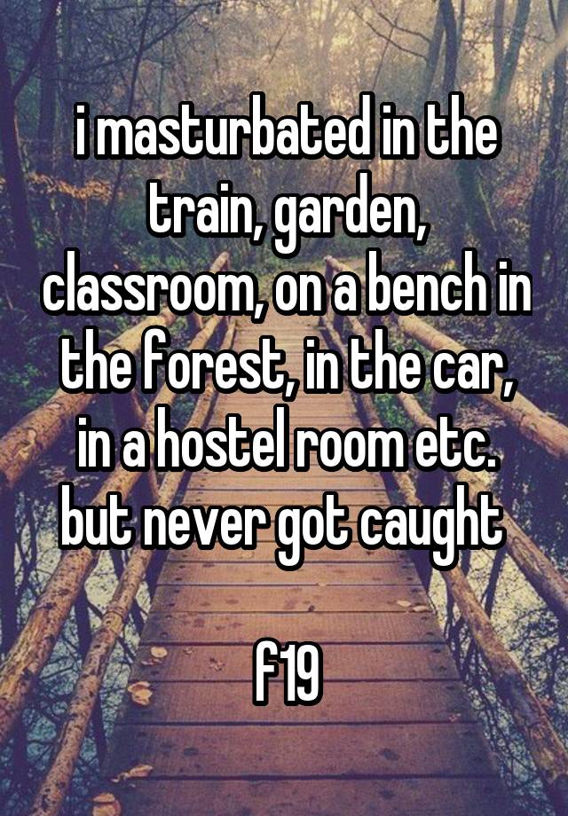 i masturbated in the train, garden, classroom, on a bench in the forest, in the car, in a hostel room etc. but never got caught 

f19