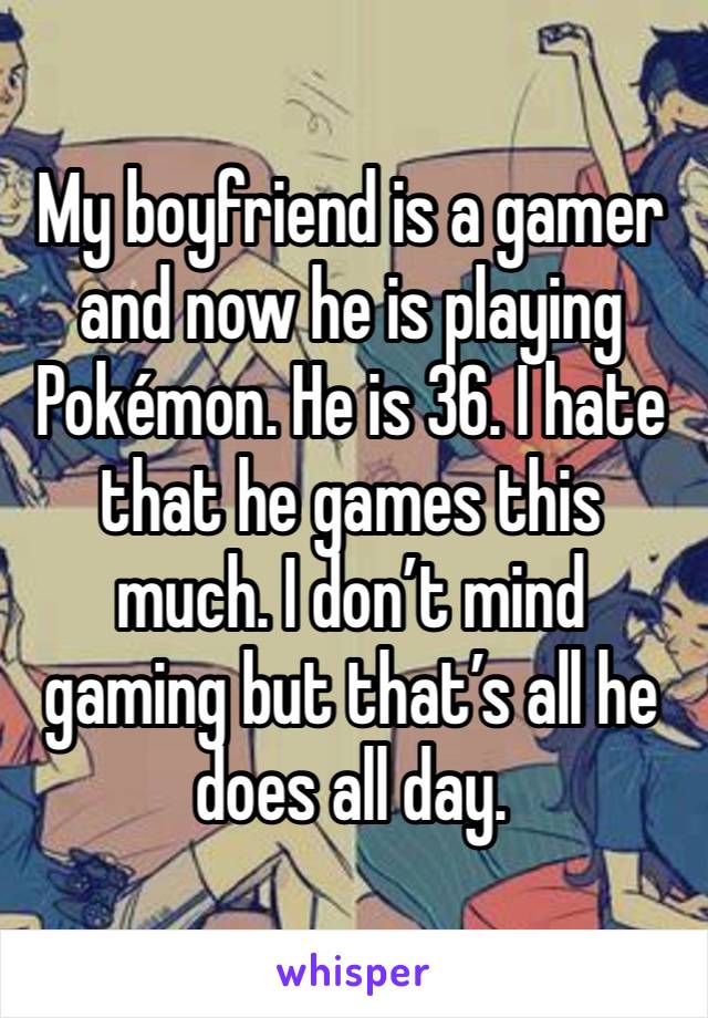 My boyfriend is a gamer and now he is playing Pokémon. He is 36. I hate that he games this much. I don’t mind gaming but that’s all he does all day. 