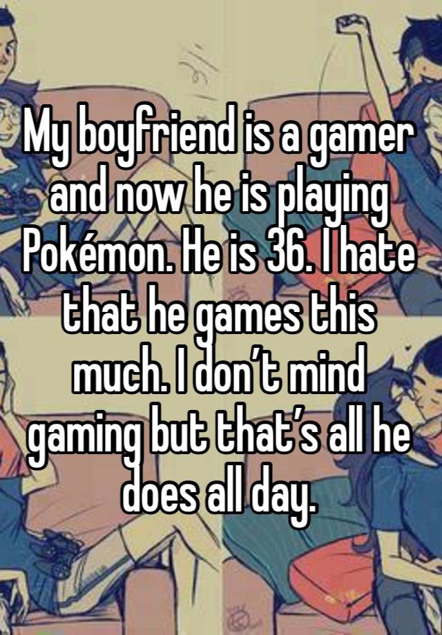 My boyfriend is a gamer and now he is playing Pokémon. He is 36. I hate that he games this much. I don’t mind gaming but that’s all he does all day. 