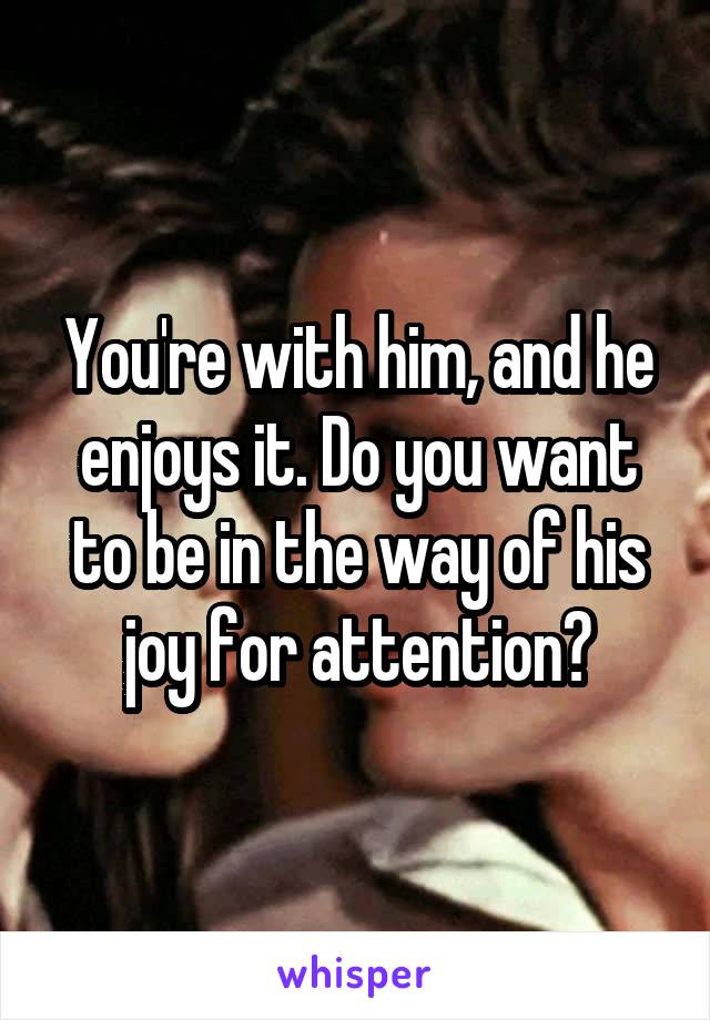 You're with him, and he enjoys it. Do you want to be in the way of his joy for attention?