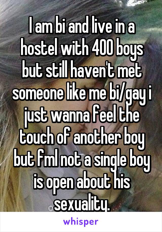 I am bi and live in a hostel with 400 boys but still haven't met someone like me bi/gay i just wanna feel the touch of another boy but fml not a single boy is open about his sexuality.