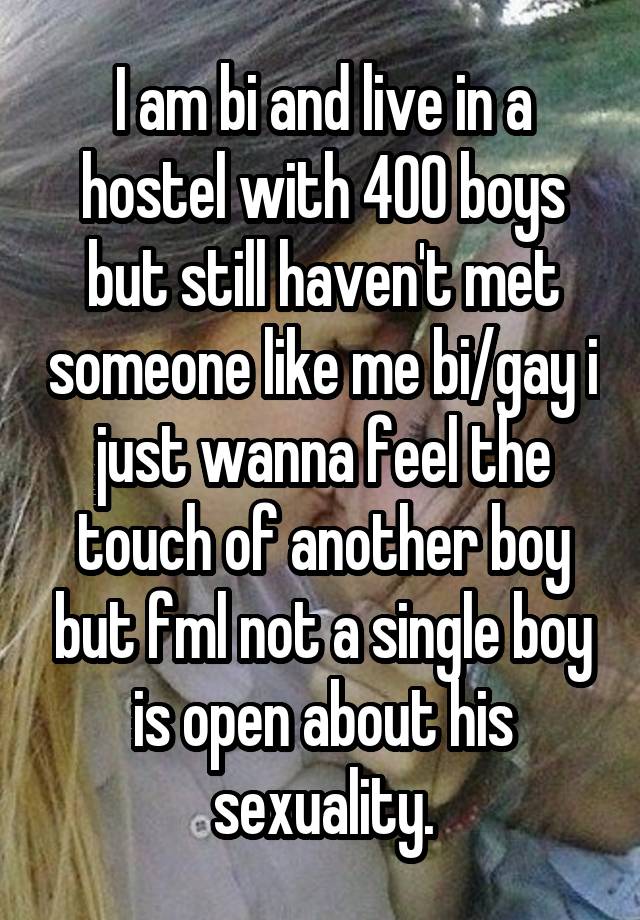 I am bi and live in a hostel with 400 boys but still haven't met someone like me bi/gay i just wanna feel the touch of another boy but fml not a single boy is open about his sexuality.