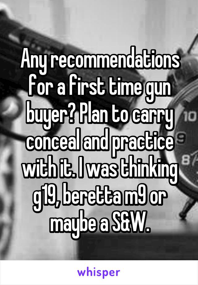 Any recommendations for a first time gun buyer? Plan to carry conceal and practice with it. I was thinking g19, beretta m9 or maybe a S&W.