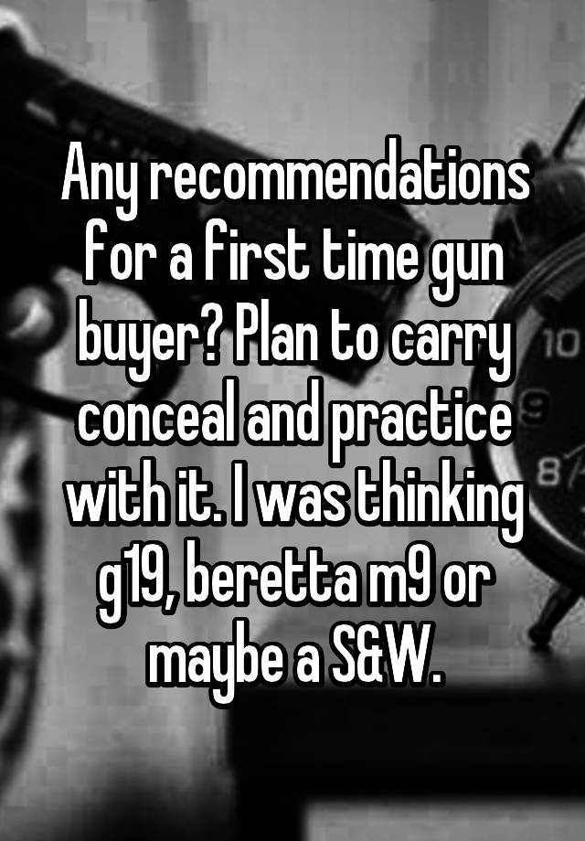 Any recommendations for a first time gun buyer? Plan to carry conceal and practice with it. I was thinking g19, beretta m9 or maybe a S&W.