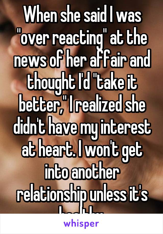 When she said I was "over reacting" at the news of her affair and thought I'd "take it better," I realized she didn't have my interest at heart. I won't get into another relationship unless it's healthy.