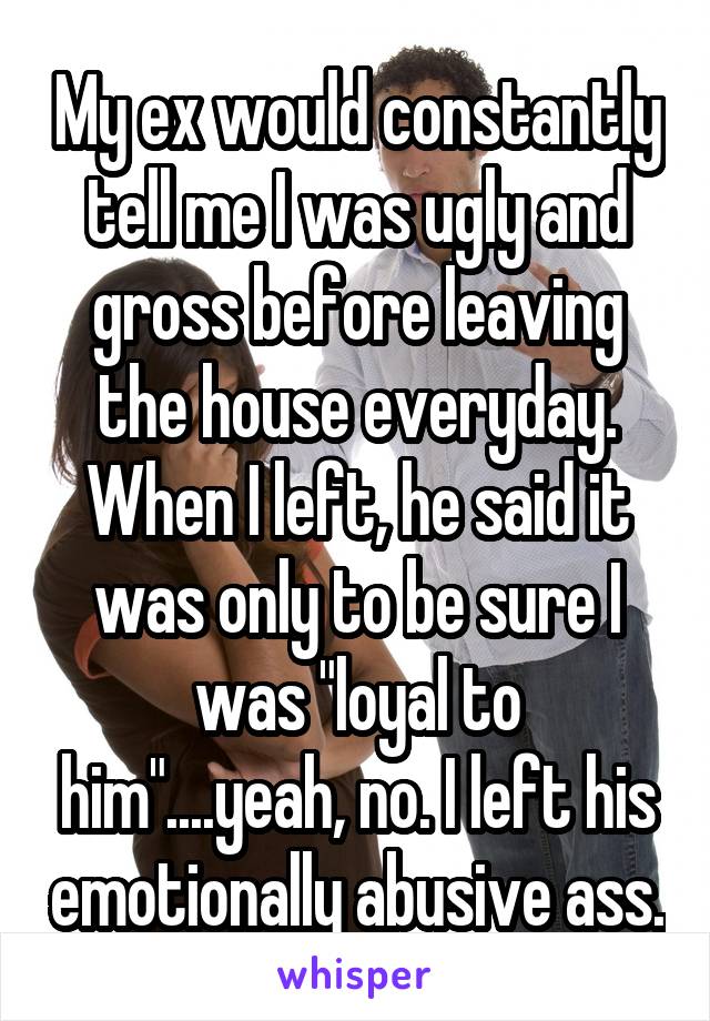 My ex would constantly tell me I was ugly and gross before leaving the house everyday. When I left, he said it was only to be sure I was "loyal to him"....yeah, no. I left his emotionally abusive ass.