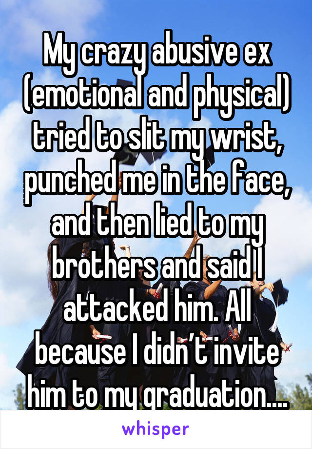 My crazy abusive ex (emotional and physical) tried to slit my wrist, punched me in the face, and then lied to my brothers and said I attacked him. All because I didn’t invite him to my graduation....