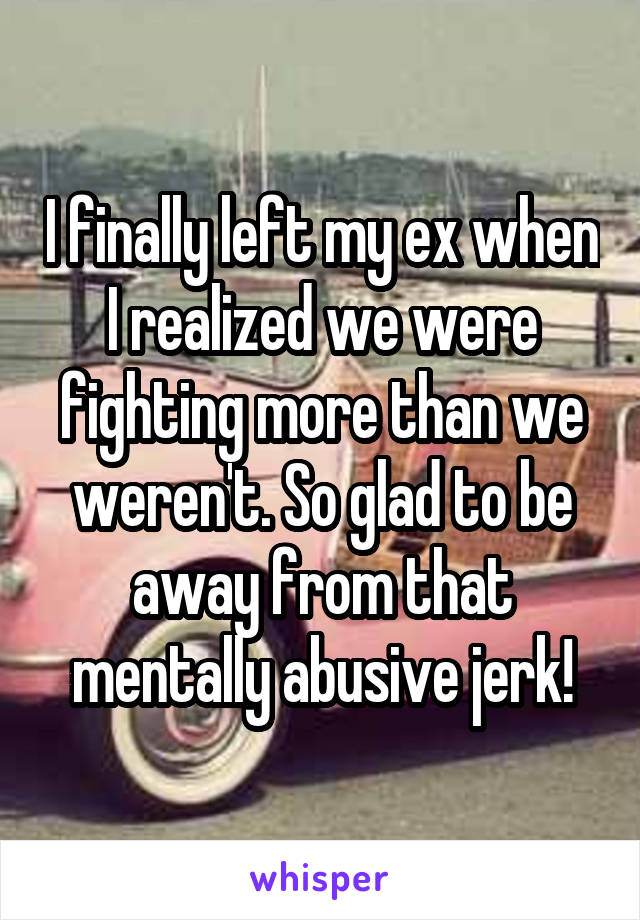 I finally left my ex when I realized we were fighting more than we weren't. So glad to be away from that mentally abusive jerk!