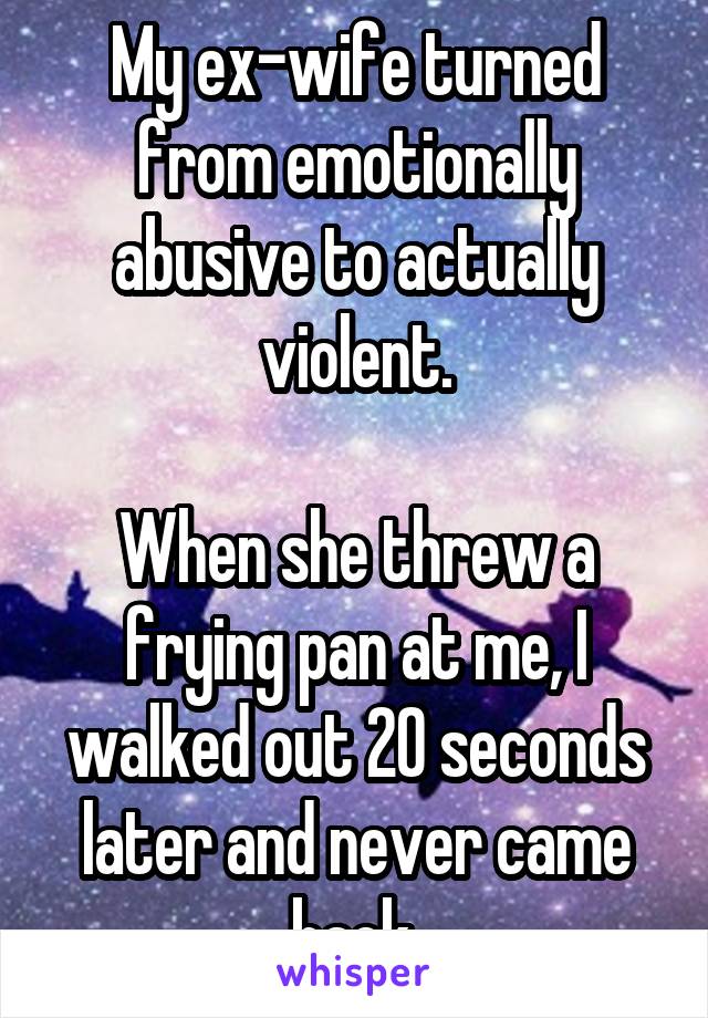 My ex-wife turned from emotionally abusive to actually violent.

When she threw a frying pan at me, I walked out 20 seconds later and never came back.