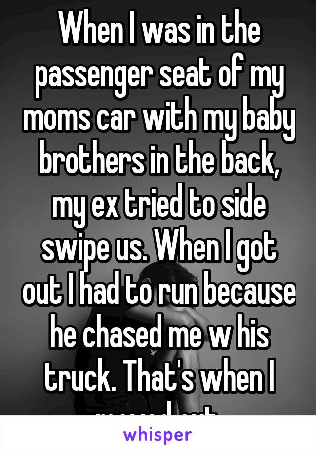 When I was in the passenger seat of my moms car with my baby brothers in the back, my ex tried to side swipe us. When I got out I had to run because he chased me w his truck. That's when I moved out.