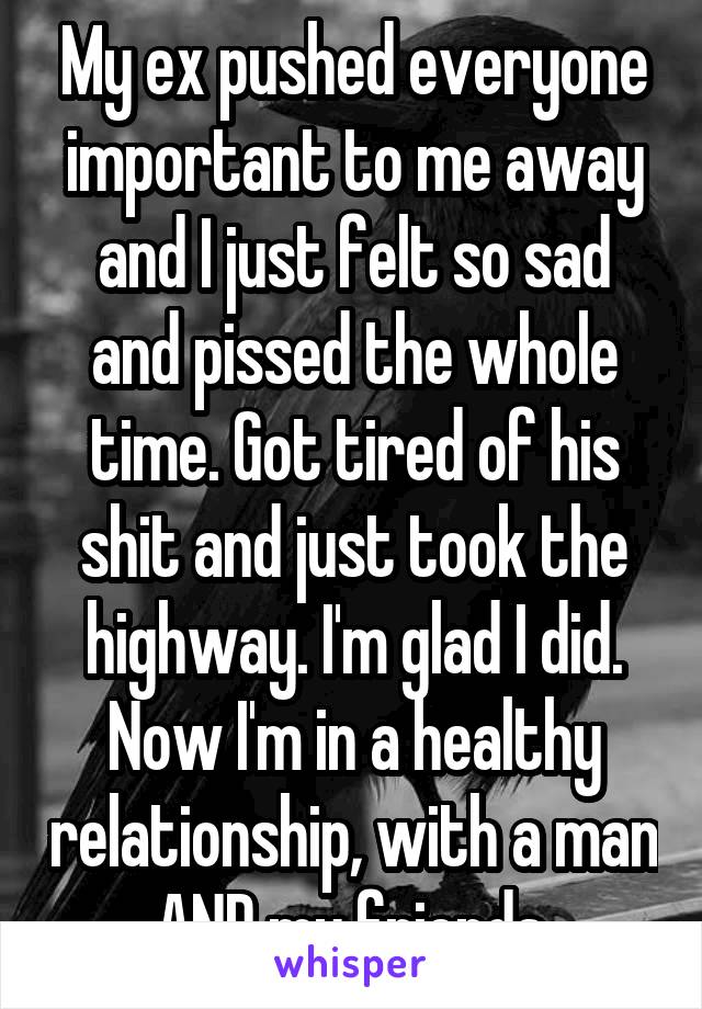 My ex pushed everyone important to me away and I just felt so sad and pissed the whole time. Got tired of his shit and just took the highway. I'm glad I did. Now I'm in a healthy relationship, with a man AND my friends.