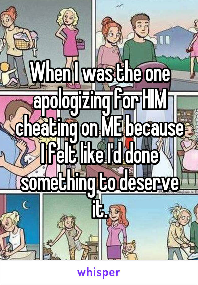 When I was the one apologizing for HIM cheating on ME because I felt like I'd done something to deserve it.