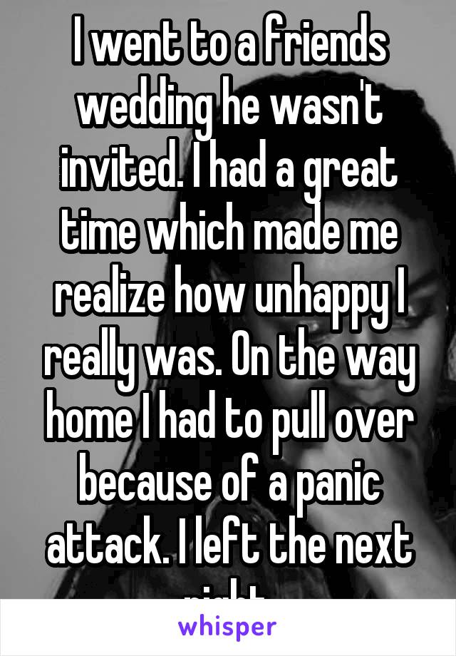 I went to a friends wedding he wasn't invited. I had a great time which made me realize how unhappy I really was. On the way home I had to pull over because of a panic attack. I left the next night.