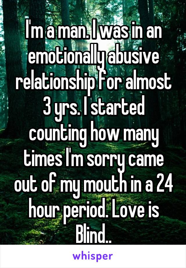 I'm a man. I was in an emotionally abusive relationship for almost 3 yrs. I started counting how many times I'm sorry came out of my mouth in a 24 hour period. Love is Blind..
