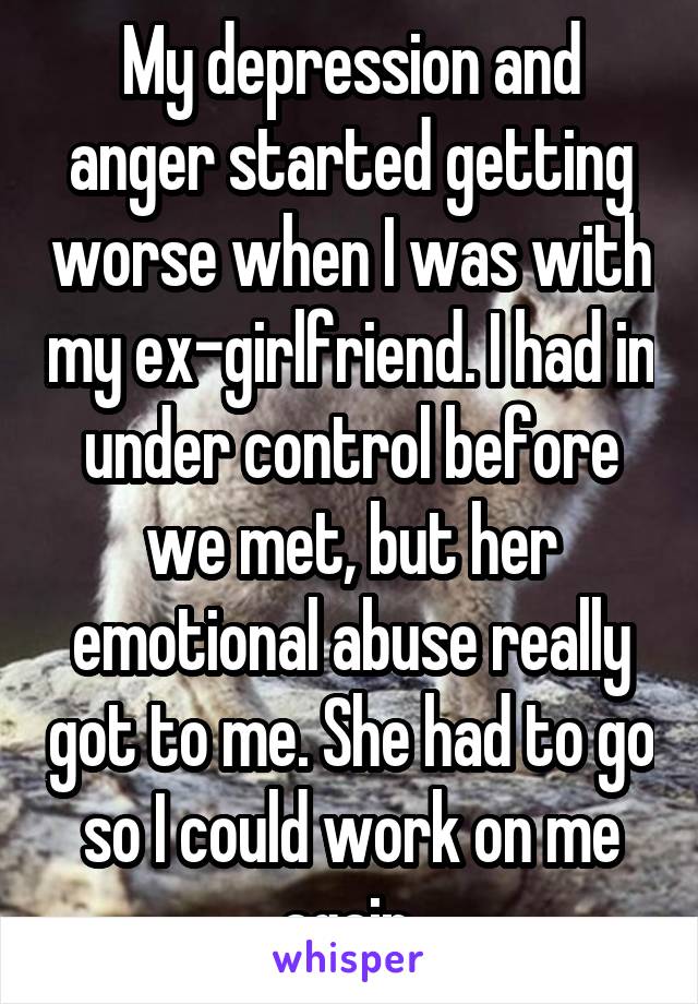 My depression and anger started getting worse when I was with my ex-girlfriend. I had in under control before we met, but her emotional abuse really got to me. She had to go so I could work on me again.
