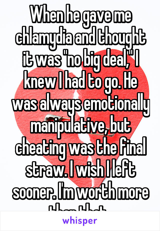 When he gave me chlamydia and thought it was "no big deal," I knew I had to go. He was always emotionally manipulative, but cheating was the final straw. I wish I left sooner. I'm worth more than that. 