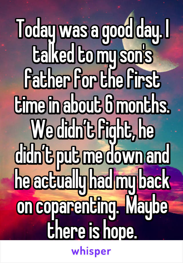 Today was a good day. I talked to my son's father for the first time in about 6 months. We didn’t fight, he didn’t put me down and he actually had my back on coparenting.  Maybe there is hope.