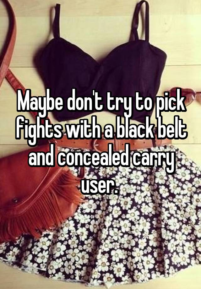 Maybe don't try to pick fights with a black belt and concealed carry user. 