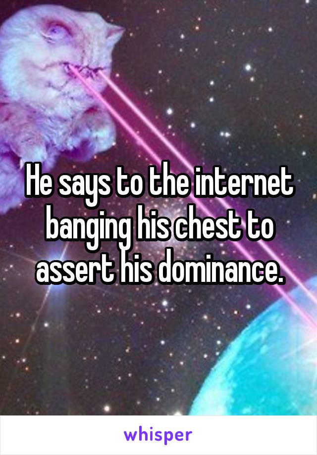 He says to the internet banging his chest to assert his dominance.