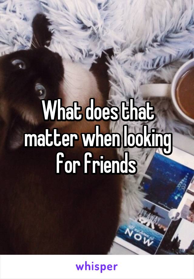 What does that matter when looking for friends 