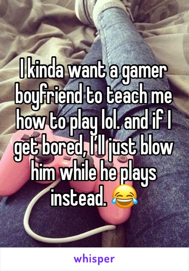 I kinda want a gamer boyfriend to teach me how to play lol. and if I get bored, I’ll just blow him while he plays instead. 😂