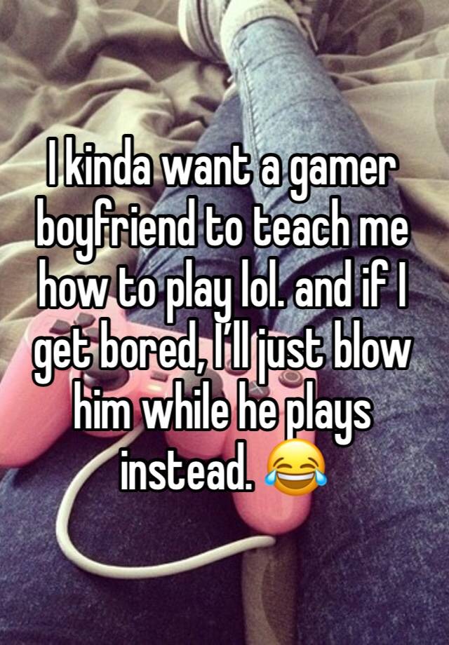 I kinda want a gamer boyfriend to teach me how to play lol. and if I get bored, I’ll just blow him while he plays instead. 😂