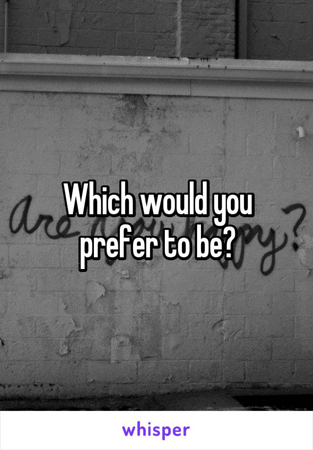 Which would you prefer to be?