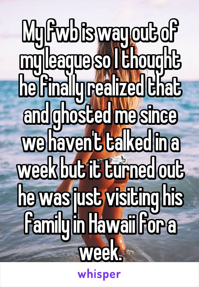 My fwb is way out of my league so I thought he finally realized that and ghosted me since we haven't talked in a week but it turned out he was just visiting his family in Hawaii for a week.